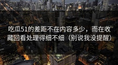 吃瓜51的差距不在内容多少，而在收藏回看处理得细不细（别说我没提醒）