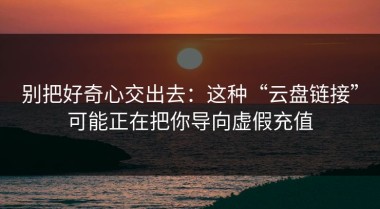 别把好奇心交出去：这种“云盘链接”可能正在把你导向虚假充值