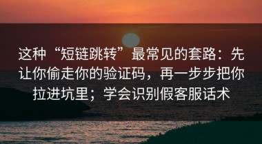 这种“短链跳转”最常见的套路：先让你偷走你的验证码，再一步步把你拉进坑里；学会识别假客服话术