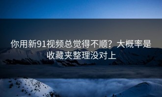 你用新91视频总觉得不顺？大概率是收藏夹整理没对上