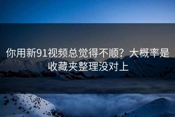 你用新91视频总觉得不顺？大概率是收藏夹整理没对上