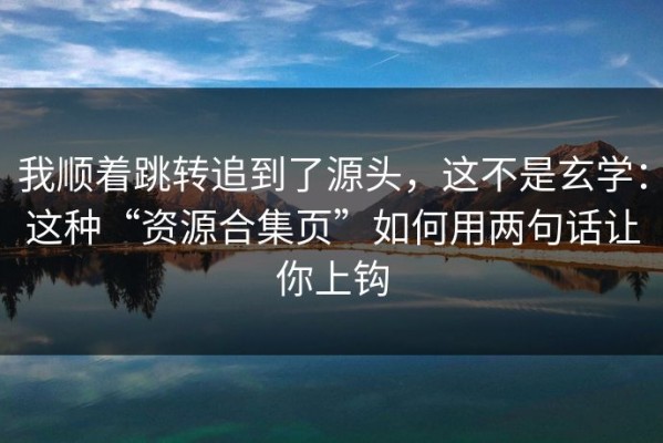 我顺着跳转追到了源头，这不是玄学：这种“资源合集页”如何用两句话让你上钩