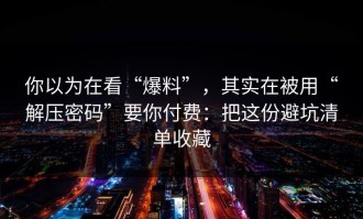 你以为在看“爆料”，其实在被用“解压密码”要你付费：把这份避坑清单收藏