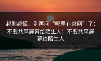 越刷越慌，别再问“哪里有官网”了：不要共享屏幕给陌生人；不要共享屏幕给陌生人