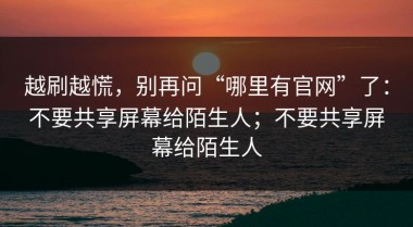 越刷越慌，别再问“哪里有官网”了：不要共享屏幕给陌生人；不要共享屏幕给陌生人