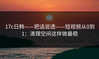 17c日韩——把话说透——短视频从0到1：清理空间这样做最稳
