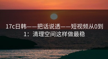 17c日韩——把话说透——短视频从0到1：清理空间这样做最稳