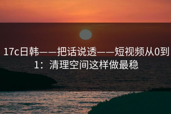 17c日韩——把话说透——短视频从0到1：清理空间这样做最稳