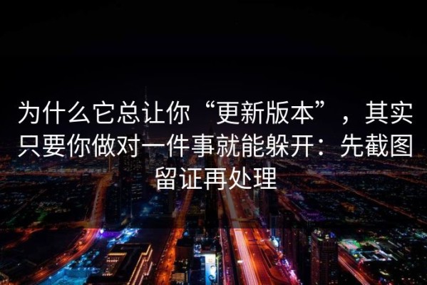 为什么它总让你“更新版本”，其实只要你做对一件事就能躲开：先截图留证再处理