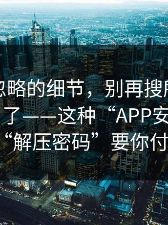 很多人忽略的细节，别再搜所谓“每日大赛”了——这种“APP安装包”用“解压密码”要你付费