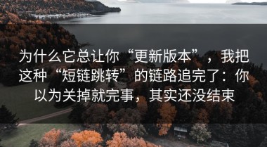为什么它总让你“更新版本”，我把这种“短链跳转”的链路追完了：你以为关掉就完事，其实还没结束