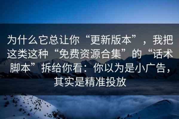 为什么它总让你“更新版本”，我把这类这种“免费资源合集”的“话术脚本”拆给你看：你以为是小广告，其实是精准投放