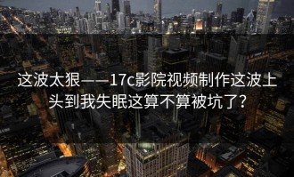 这波太狠——17c影院视频制作这波上头到我失眠这算不算被坑了？