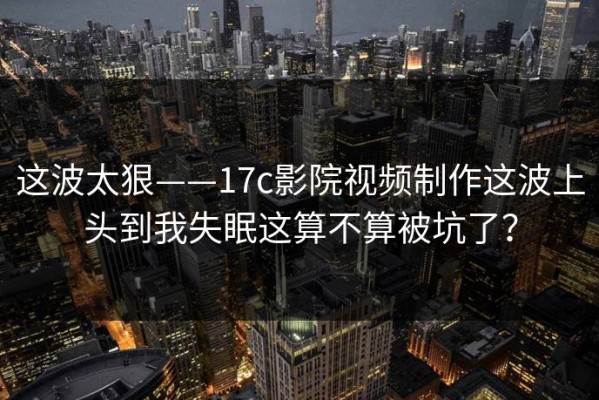 这波太狠——17c影院视频制作这波上头到我失眠这算不算被坑了？