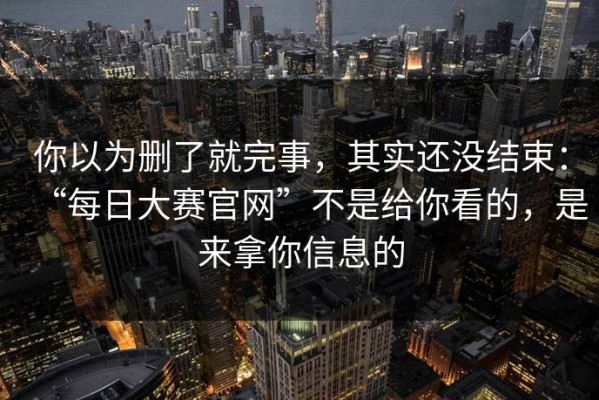 你以为删了就完事，其实还没结束：“每日大赛官网”不是给你看的，是来拿你信息的