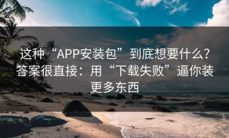 这种“APP安装包”到底想要什么？答案很直接：用“下载失败”逼你装更多东西