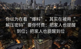 你以为在看“爆料”，其实在被用“解压密码”要你付费：把家人也提醒到位；把家人也提醒到位