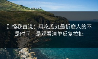 别怪我直说：用吃瓜51最折磨人的不是时间，是观看清单反复拉扯