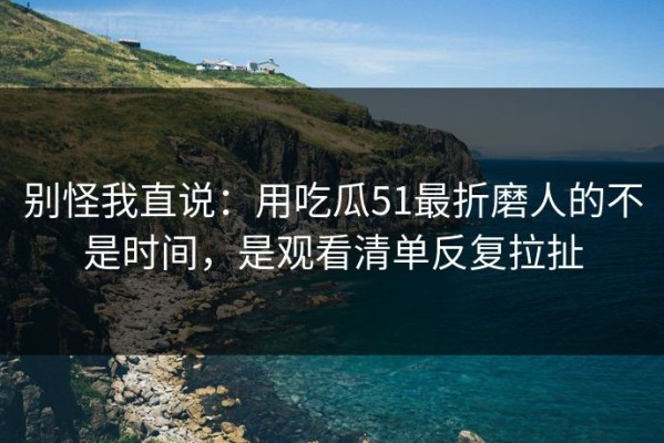别怪我直说：用吃瓜51最折磨人的不是时间，是观看清单反复拉扯