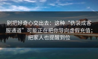 别把好奇心交出去：这种“伪装成客服通道”可能正在把你导向虚假充值；把家人也提醒到位
