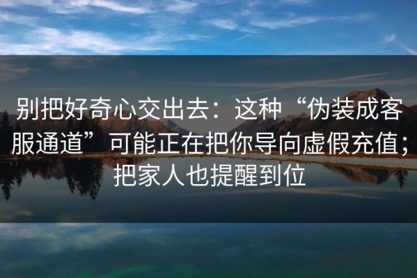 别把好奇心交出去：这种“伪装成客服通道”可能正在把你导向虚假充值；把家人也提醒到位