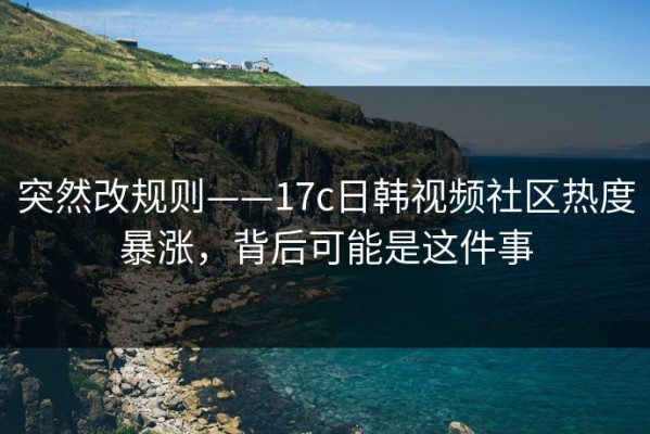 突然改规则——17c日韩视频社区热度暴涨，背后可能是这件事