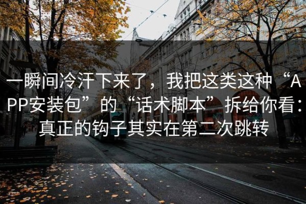 一瞬间冷汗下来了，我把这类这种“APP安装包”的“话术脚本”拆给你看：真正的钩子其实在第二次跳转