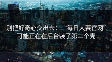 别把好奇心交出去：“每日大赛官网”可能正在在后台装了第二个壳