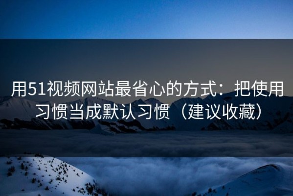 用51视频网站最省心的方式：把使用习惯当成默认习惯（建议收藏）