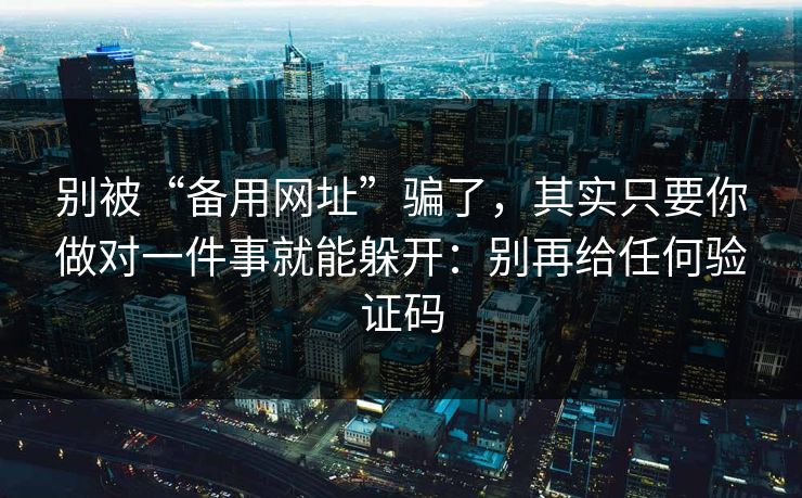 别被“备用网址”骗了，其实只要你做对一件事就能躲开：别再给任何验证码