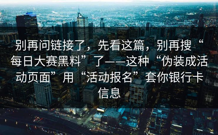 别再问链接了，先看这篇，别再搜“每日大赛黑料”了——这种“伪装成活动页面”用“活动报名”套你银行卡信息