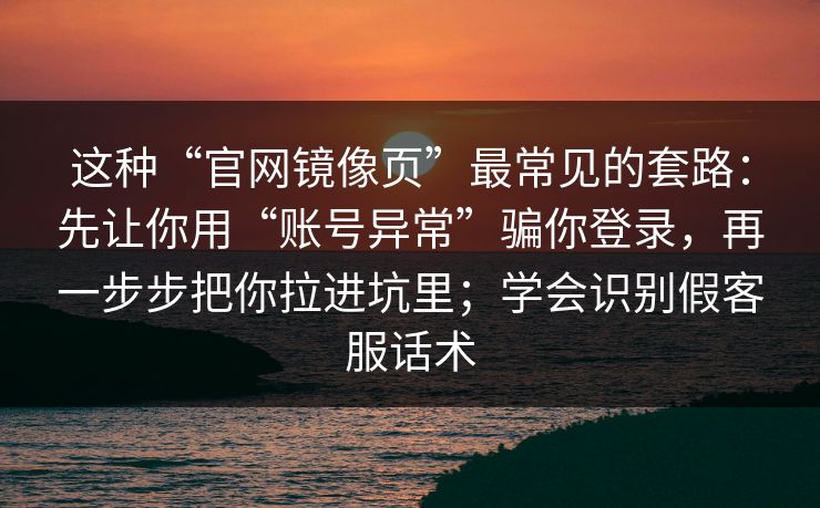 这种“官网镜像页”最常见的套路：先让你用“账号异常”骗你登录，再一步步把你拉进坑里；学会识别假客服话术
