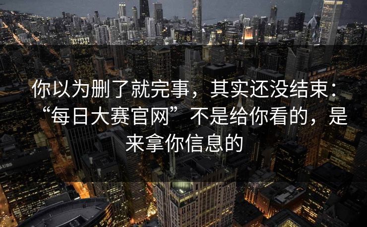 你以为删了就完事，其实还没结束：“每日大赛官网”不是给你看的，是来拿你信息的