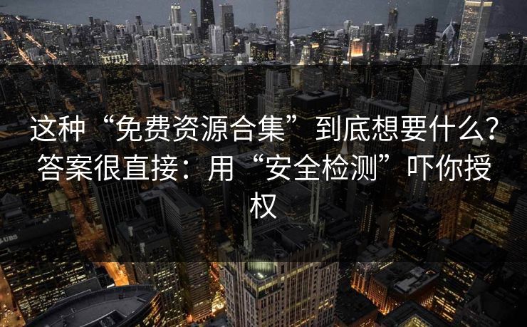 这种“免费资源合集”到底想要什么？答案很直接：用“安全检测”吓你授权