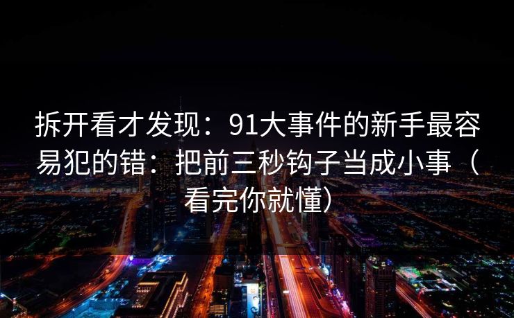 拆开看才发现：91大事件的新手最容易犯的错：把前三秒钩子当成小事（看完你就懂）