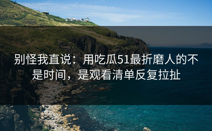 别怪我直说：用吃瓜51最折磨人的不是时间，是观看清单反复拉扯