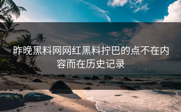 昨晚黑料网网红黑料拧巴的点不在内容而在历史记录