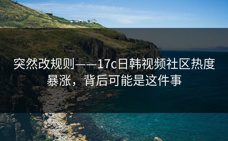 突然改规则——17c日韩视频社区热度暴涨，背后可能是这件事