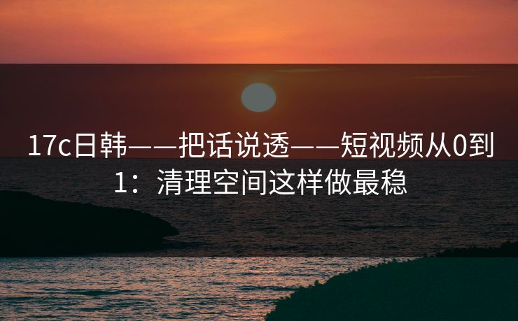 17c日韩——把话说透——短视频从0到1：清理空间这样做最稳