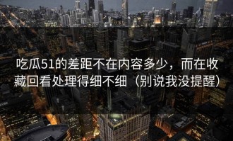 吃瓜51的差距不在内容多少，而在收藏回看处理得细不细（别说我没提醒）