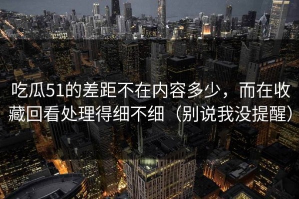 吃瓜51的差距不在内容多少，而在收藏回看处理得细不细（别说我没提醒）