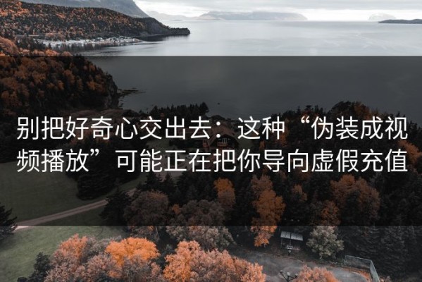 别把好奇心交出去：这种“伪装成视频播放”可能正在把你导向虚假充值