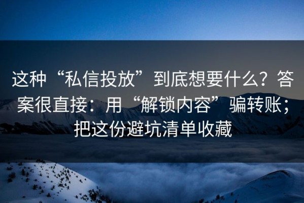 这种“私信投放”到底想要什么？答案很直接：用“解锁内容”骗转账；把这份避坑清单收藏