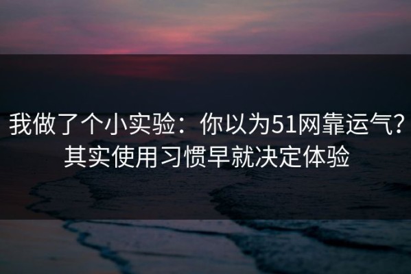 我做了个小实验：你以为51网靠运气？其实使用习惯早就决定体验