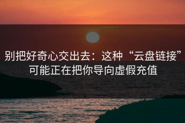 别把好奇心交出去：这种“云盘链接”可能正在把你导向虚假充值