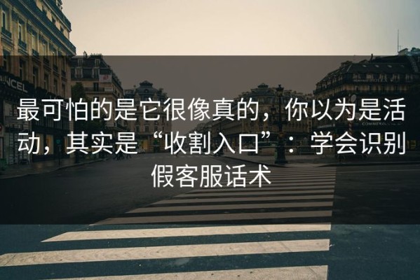 最可怕的是它很像真的，你以为是活动，其实是“收割入口”：学会识别假客服话术