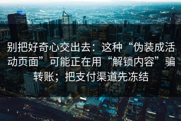 别把好奇心交出去：这种“伪装成活动页面”可能正在用“解锁内容”骗转账；把支付渠道先冻结
