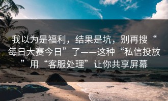 我以为是福利，结果是坑，别再搜“每日大赛今日”了——这种“私信投放”用“客服处理”让你共享屏幕