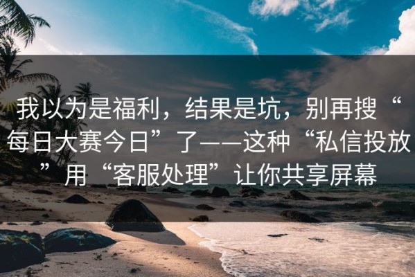 我以为是福利，结果是坑，别再搜“每日大赛今日”了——这种“私信投放”用“客服处理”让你共享屏幕