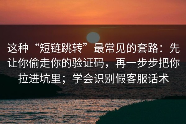 这种“短链跳转”最常见的套路：先让你偷走你的验证码，再一步步把你拉进坑里；学会识别假客服话术